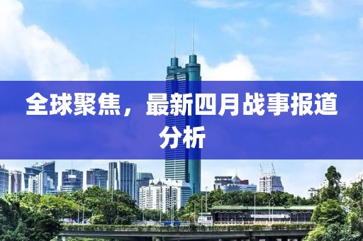全球聚焦，最新四月戰(zhàn)事報道分析