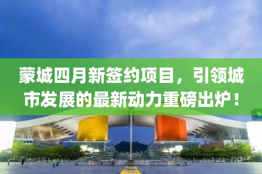 蒙城四月新簽約項目，引領城市發(fā)展的最新動力重磅出爐！