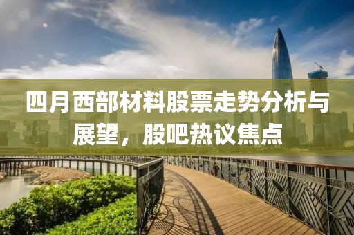 四月西部材料股票走勢分析與展望，股吧熱議焦點
