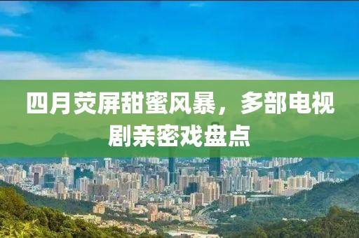 四月熒屏甜蜜風(fēng)暴，多部電視劇親密戲盤(pán)點(diǎn)