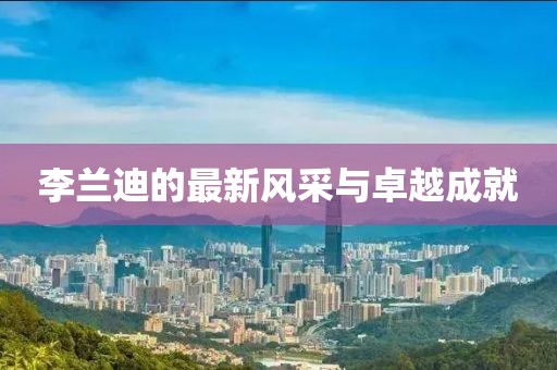 李蘭迪的最新風(fēng)采與卓越成就