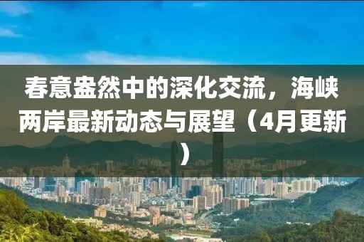 春意盎然中的深化交流，海峽兩岸最新動態(tài)與展望（4月更新）