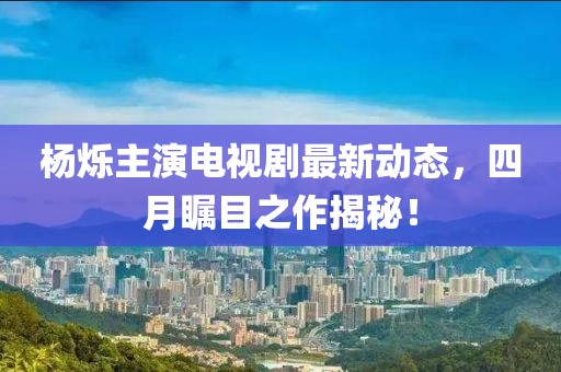楊爍主演電視劇最新動(dòng)態(tài)，四月矚目之作揭秘！