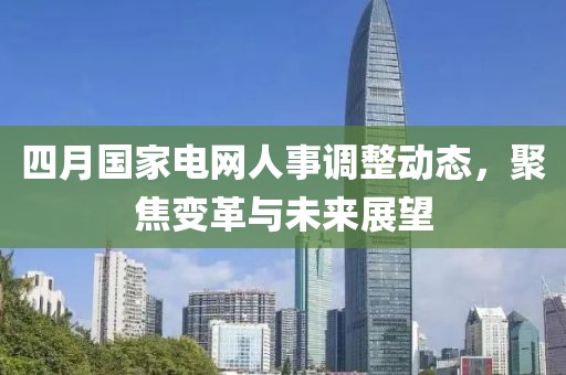 四月國家電網(wǎng)人事調(diào)整動(dòng)態(tài)，聚焦變革與未來展望