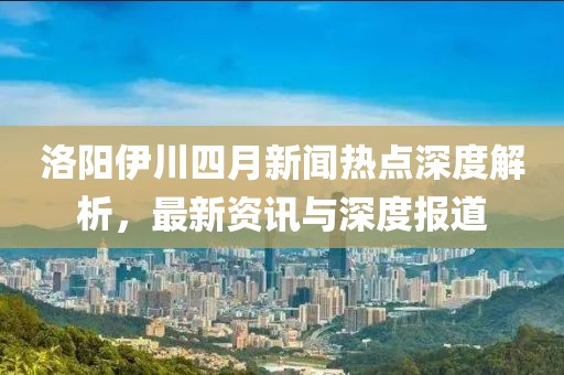 洛陽伊川四月新聞熱點深度解析，最新資訊與深度報道