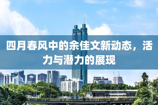 四月春風(fēng)中的余佳文新動(dòng)態(tài)，活力與潛力的展現(xiàn)
