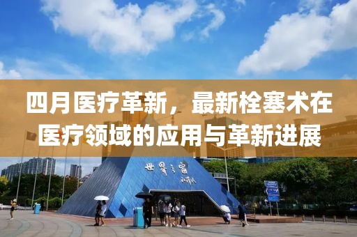 四月醫(yī)療革新，最新栓塞術(shù)在醫(yī)療領(lǐng)域的應(yīng)用與革新進(jìn)展