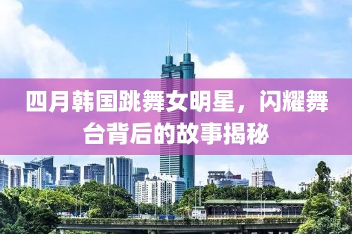 四月韓國跳舞女明星，閃耀舞臺(tái)背后的故事揭秘