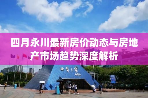 四月永川最新房價動態(tài)與房地產(chǎn)市場趨勢深度解析