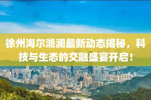 徐州海爾滟瀾最新動態(tài)揭秘，科技與生態(tài)的交融盛宴開啟！