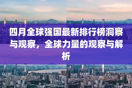 四月全球強(qiáng)國最新排行榜洞察與觀察，全球力量的觀察與解析