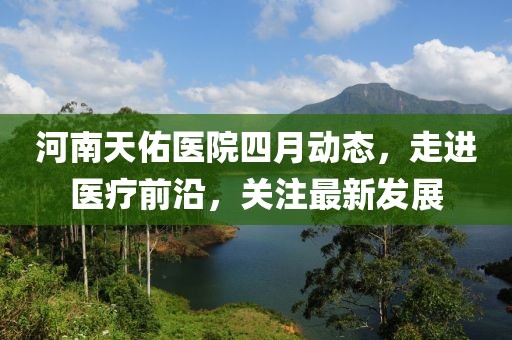 河南天佑醫(yī)院四月動態(tài)，走進(jìn)醫(yī)療前沿，關(guān)注最新發(fā)展