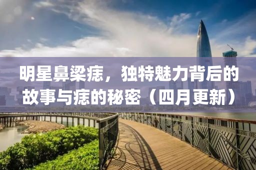 明星鼻梁痣，獨(dú)特魅力背后的故事與痣的秘密（四月更新）