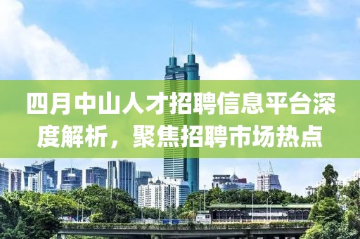 四月中山人才招聘信息平臺深度解析，聚焦招聘市場熱點(diǎn)