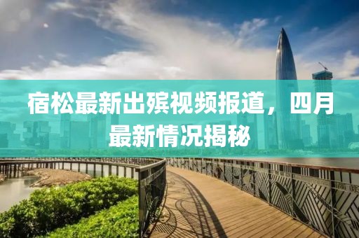 宿松最新出殯視頻報道，四月最新情況揭秘