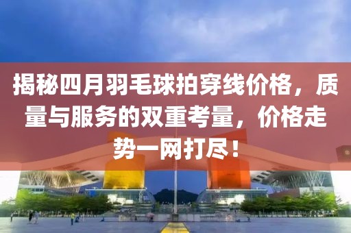 揭秘四月羽毛球拍穿線價格，質(zhì)量與服務(wù)的雙重考量，價格走勢一網(wǎng)打盡！