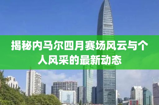 揭秘內(nèi)馬爾四月賽場風(fēng)云與個人風(fēng)采的最新動態(tài)