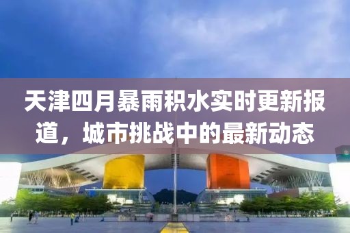 天津四月暴雨積水實時更新報道，城市挑戰(zhàn)中的最新動態(tài)