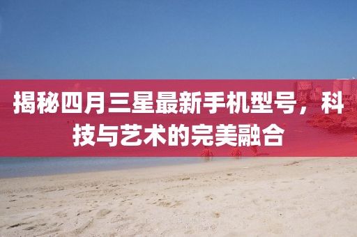 揭秘四月三星最新手機(jī)型號(hào)，科技與藝術(shù)的完美融合