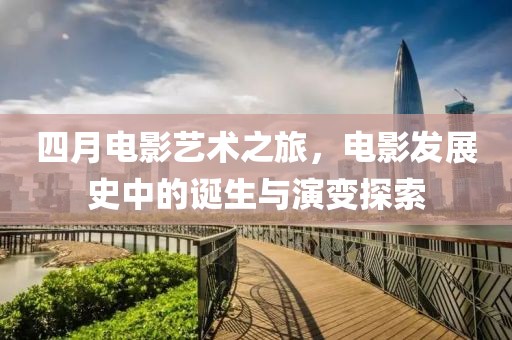 四月電影藝術(shù)之旅，電影發(fā)展史中的誕生與演變探索