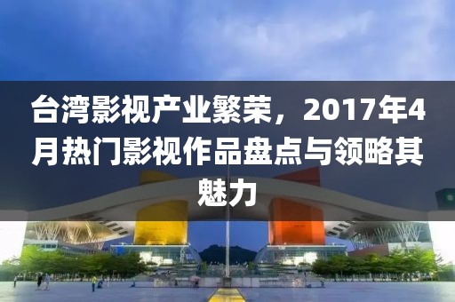 臺灣影視產(chǎn)業(yè)繁榮，2017年4月熱門影視作品盤點與領(lǐng)略其魅力