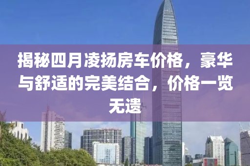 揭秘四月凌揚(yáng)房車價格，豪華與舒適的完美結(jié)合，價格一覽無遺
