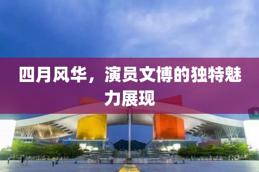 四月風(fēng)華，演員文博的獨(dú)特魅力展現(xiàn)