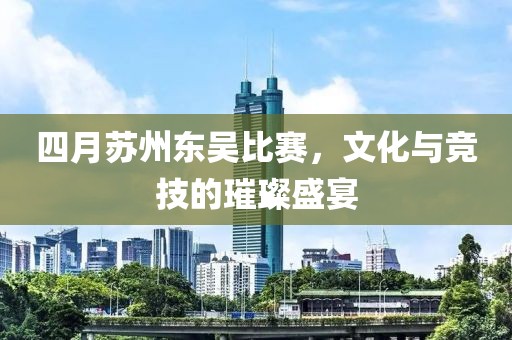 四月蘇州東吳比賽，文化與競技的璀璨盛宴