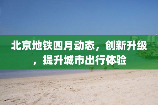 北京地鐵四月動(dòng)態(tài)，創(chuàng)新升級(jí)，提升城市出行體驗(yàn)