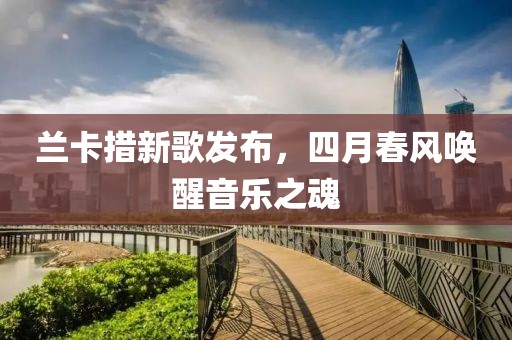 蘭卡措新歌發(fā)布，四月春風(fēng)喚醒音樂之魂