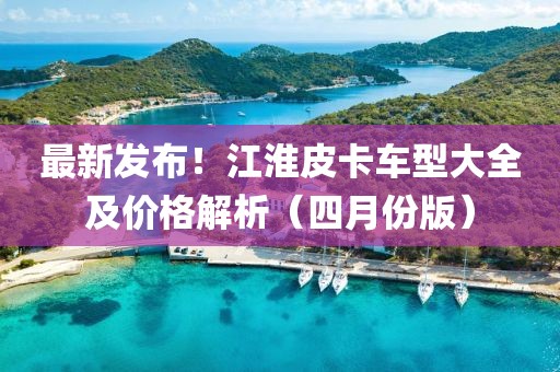 最新發(fā)布！江淮皮卡車(chē)型大全及價(jià)格解析（四月份版）