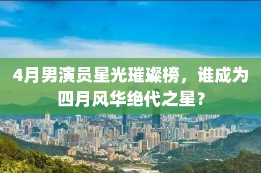 4月男演員星光璀璨榜，誰成為四月風華絕代之星？
