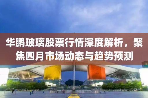 華鵬玻璃股票行情深度解析，聚焦四月市場動態(tài)與趨勢預(yù)測