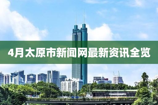 4月太原市新聞網(wǎng)最新資訊全覽
