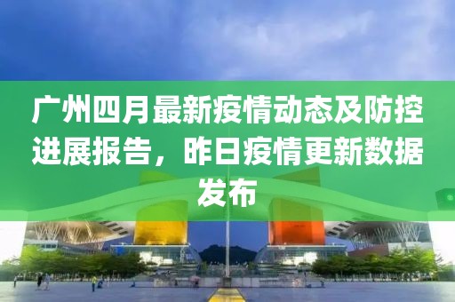 廣州四月最新疫情動(dòng)態(tài)及防控進(jìn)展報(bào)告，昨日疫情更新數(shù)據(jù)發(fā)布