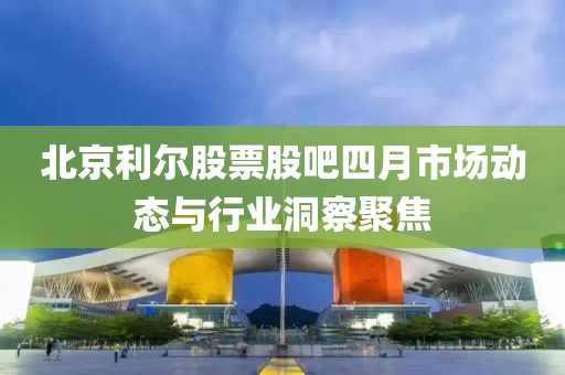 北京利爾股票股吧四月市場(chǎng)動(dòng)態(tài)與行業(yè)洞察聚焦