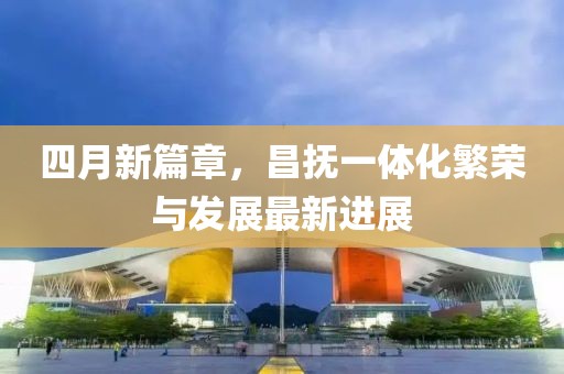 四月新篇章，昌撫一體化繁榮與發(fā)展最新進展