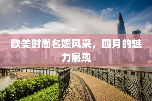 歐美時(shí)尚名媛風(fēng)采，四月的魅力展現(xiàn)