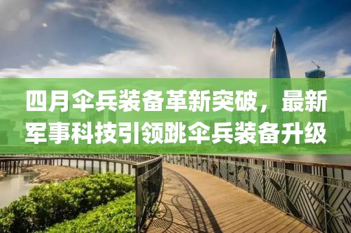 四月傘兵裝備革新突破，最新軍事科技引領(lǐng)跳傘兵裝備升級