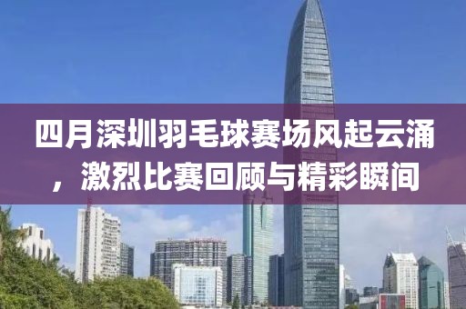 四月深圳羽毛球賽場風起云涌，激烈比賽回顧與精彩瞬間