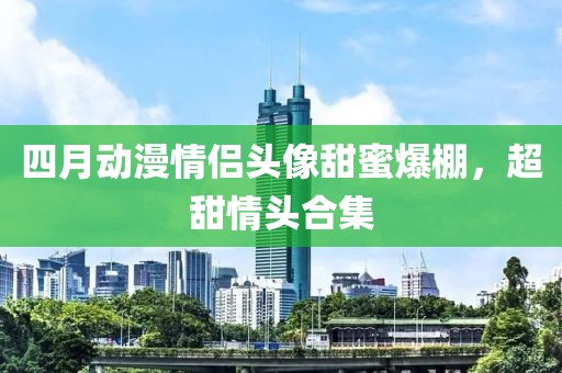 四月動漫情侶頭像甜蜜爆棚，超甜情頭合集
