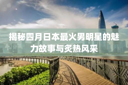 揭秘四月日本最火男明星的魅力故事與炙熱風(fēng)采