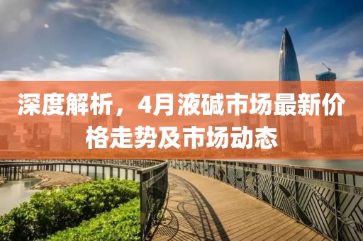 深度解析，4月液堿市場(chǎng)最新價(jià)格走勢(shì)及市場(chǎng)動(dòng)態(tài)