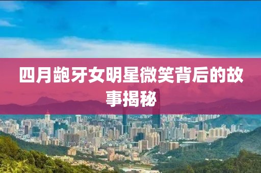 四月齙牙女明星微笑背后的故事揭秘