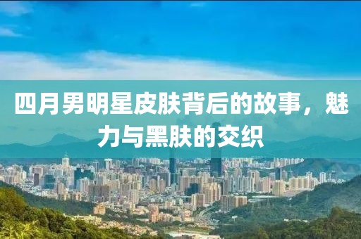 四月男明星皮膚背后的故事，魅力與黑膚的交織