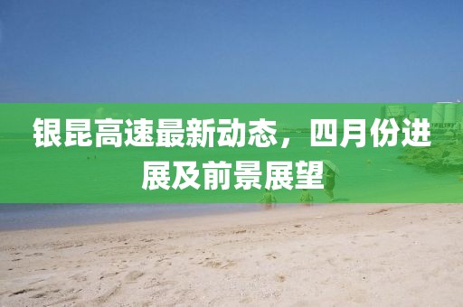 銀昆高速最新動態(tài)，四月份進展及前景展望