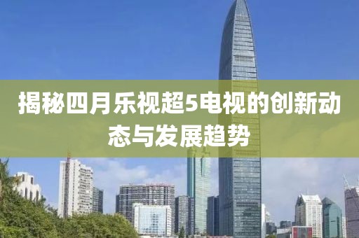 揭秘四月樂視超5電視的創(chuàng)新動態(tài)與發(fā)展趨勢