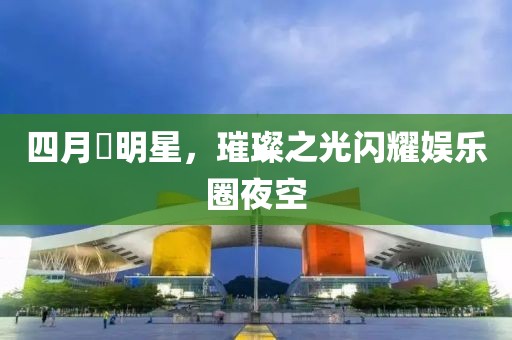 四月昉明星，璀璨之光閃耀娛樂圈夜空