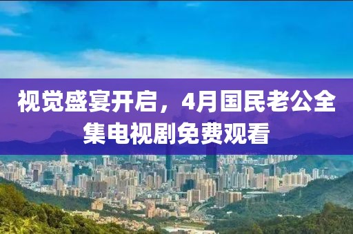 視覺盛宴開啟，4月國(guó)民老公全集電視劇免費(fèi)觀看