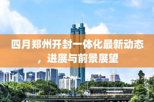 四月鄭州開封一體化最新動(dòng)態(tài)，進(jìn)展與前景展望
